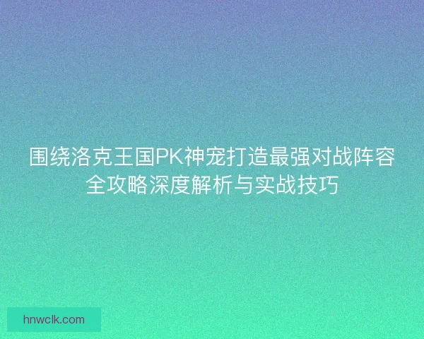 围绕洛克王国PK神宠打造最强对战阵容全攻略深度解析与实战技巧