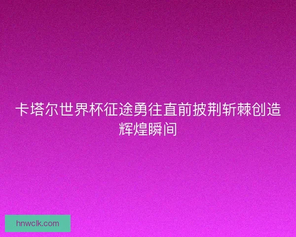 卡塔尔世界杯征途勇往直前披荆斩棘创造辉煌瞬间